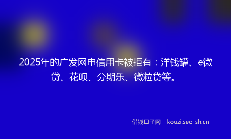 2025年的广发网申信用卡被拒有:洋钱罐、e微贷、花呗、分期乐、微粒贷等。