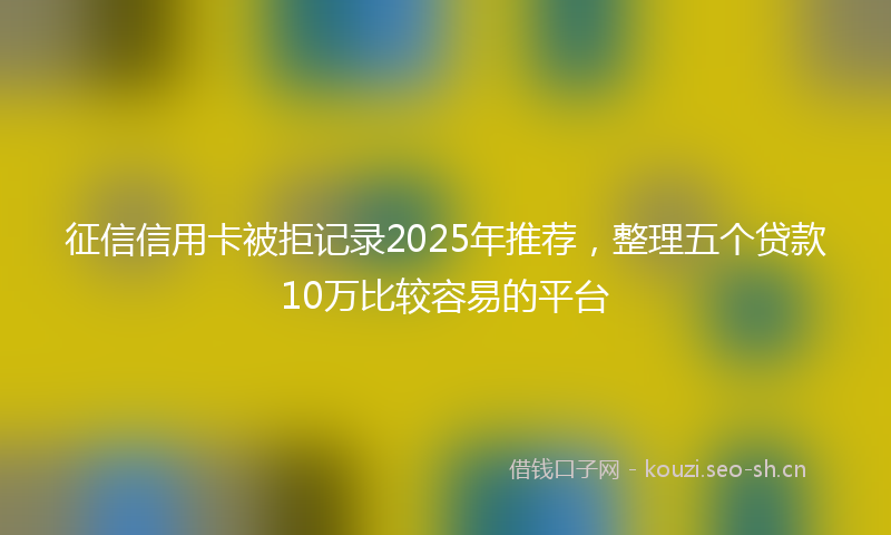 征信信用卡被拒记录2025年推荐，整理五个贷款10万比较容易的平台
