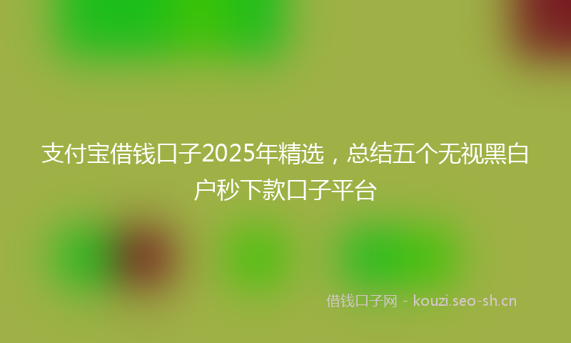 支付宝借钱口子2025年精选，总结五个无视黑白户秒下款口子平台