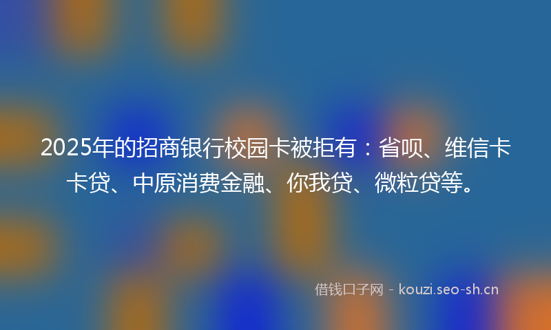 2025年的招商银行校园卡被拒有：省呗、维信卡卡贷、中原消费金融、你我贷、微粒贷等。