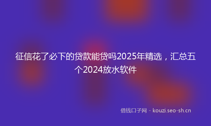 征信花了必下的贷款能贷吗2025年精选，汇总五个2024放水软件