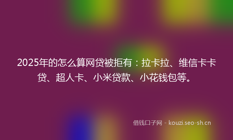 2025年的怎么算网贷被拒有：拉卡拉、维信卡卡贷、超人卡、小米贷款、小花钱包等。