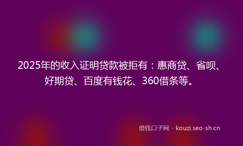 2025年的收入证明贷款被拒有：惠商贷、省呗、好期贷、百度有钱花、360借条等。