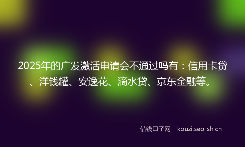 2025年的广发激活申请会不通过吗有：信用卡贷、洋钱罐、安逸花、滴水贷、京东金融等。