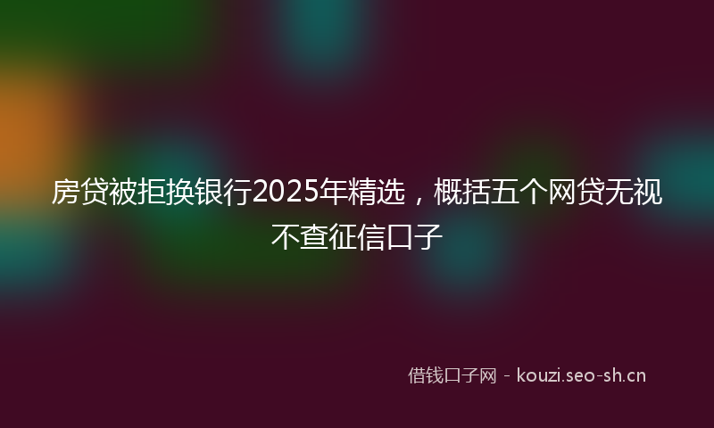 房贷被拒换银行2025年精选,概括五个网贷无视不查征信口子