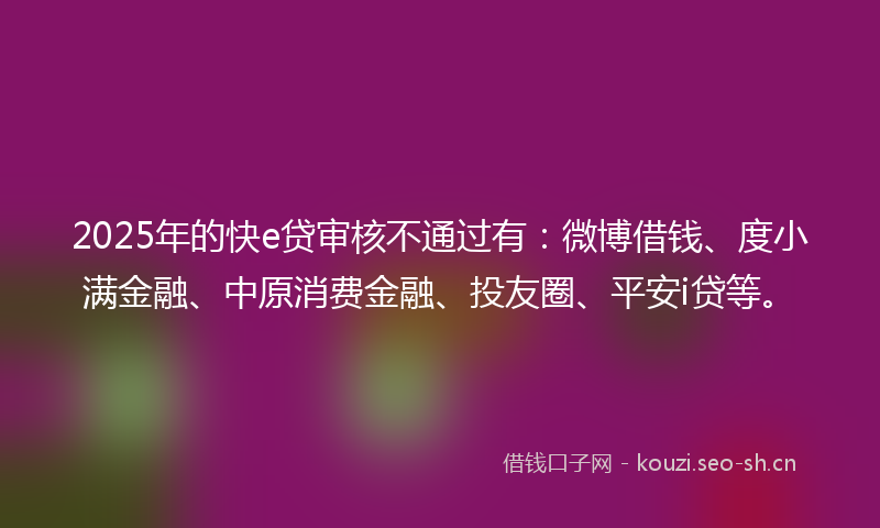 2025年的快e贷审核不通过有：微博借钱、度小满金融、中原消费金融、投友圈、平安i贷等。