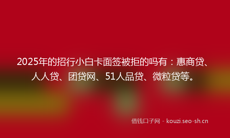 2025年的招行小白卡面签被拒的吗有：惠商贷、人人贷、团贷网、51人品贷、微粒贷等。