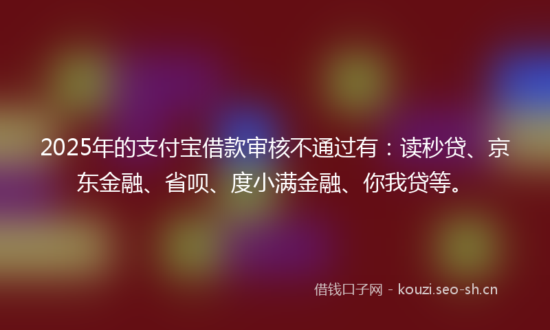 2025年的支付宝借款审核不通过有：读秒贷、京东金融、省呗、度小满金融、你我贷等。