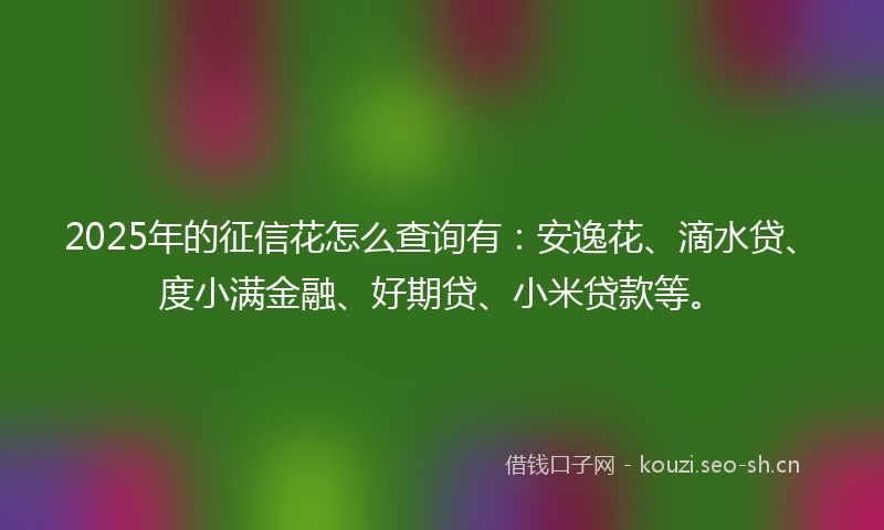 2025年的征信花怎么查询有：安逸花、滴水贷、度小满金融、好期贷、小米贷款等。