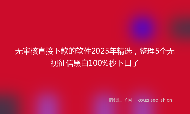 无审核直接下款的软件2025年精选，整理5个无视征信黑白100%秒下口子