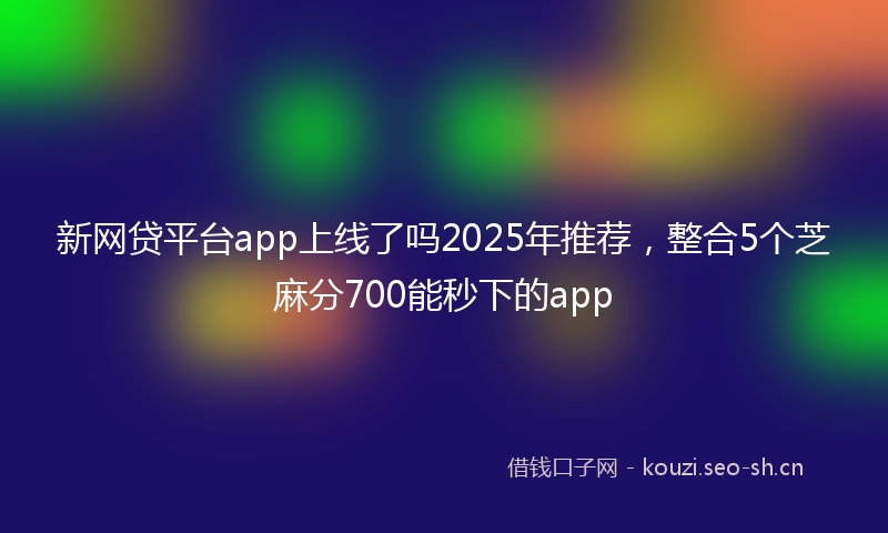 新网贷平台app上线了吗2025年推荐，整合5个芝麻分700能秒下的app