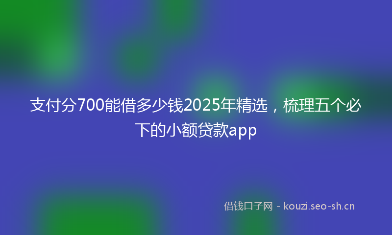 支付分700能借多少钱2025年精选，梳理五个必下的小额贷款app
