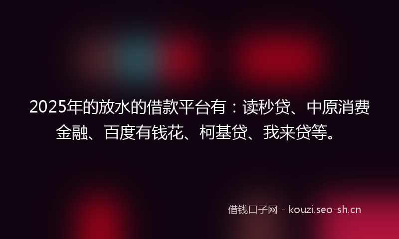 2025年的放水的借款平台有：读秒贷、中原消费金融、百度有钱花、柯基贷、我来贷等。