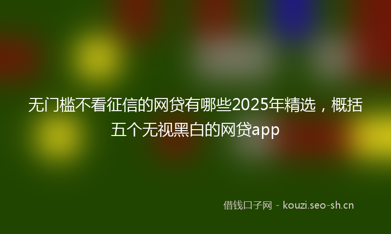 无门槛不看征信的网贷有哪些2025年精选，概括五个无视黑白的网贷app