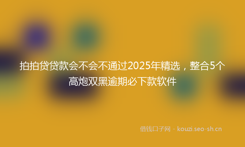 拍拍贷贷款会不会不通过2025年精选，整合5个高炮双黑逾期必下款软件