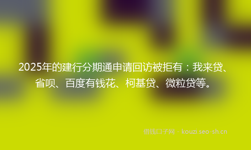 2025年的建行分期通申请回访被拒有：我来贷、省呗、百度有钱花、柯基贷、微粒贷等。