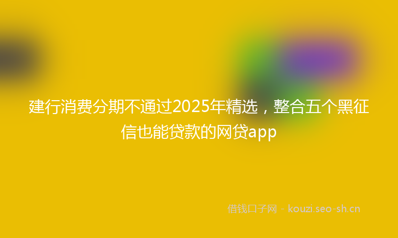 建行消费分期不通过2025年精选，整合五个黑征信也能贷款的网贷app