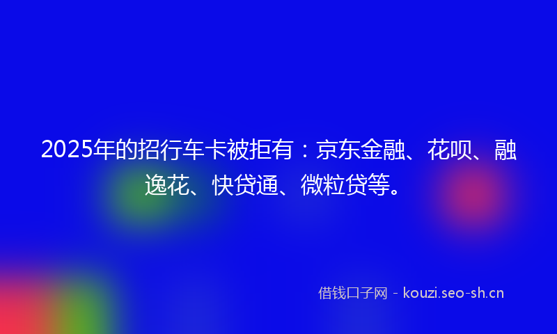 2025年的招行车卡被拒有：京东金融、花呗、融逸花、快贷通、微粒贷等。