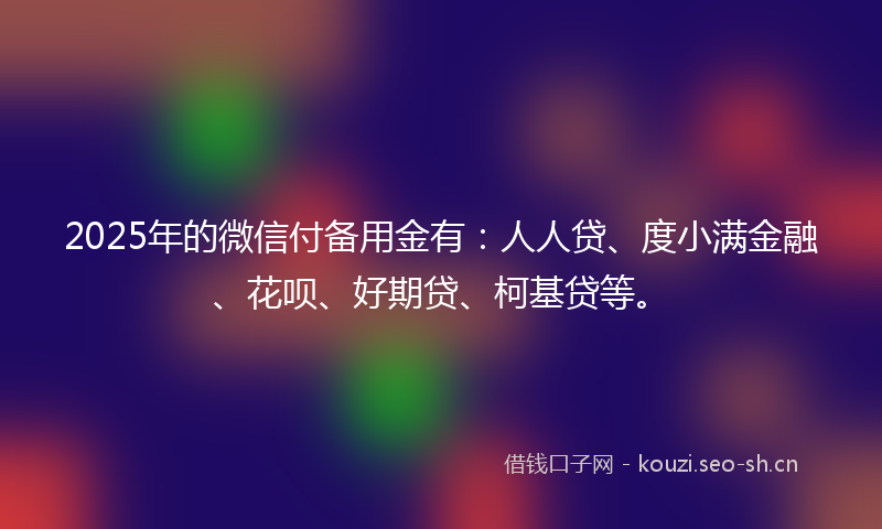 2025年的微信付备用金有：人人贷、度小满金融、花呗、好期贷、柯基贷等。