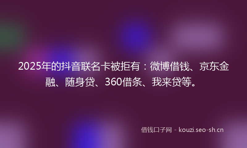 2025年的抖音联名卡被拒有：微博借钱、京东金融、随身贷、360借条、我来贷等。