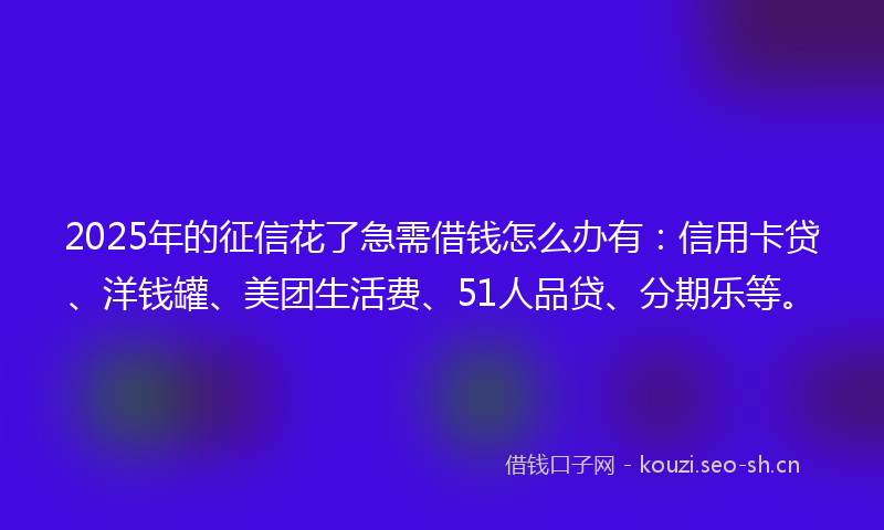 2025年的征信花了急需借钱怎么办有：信用卡贷、洋钱罐、美团生活费、51人品贷、分期乐等。