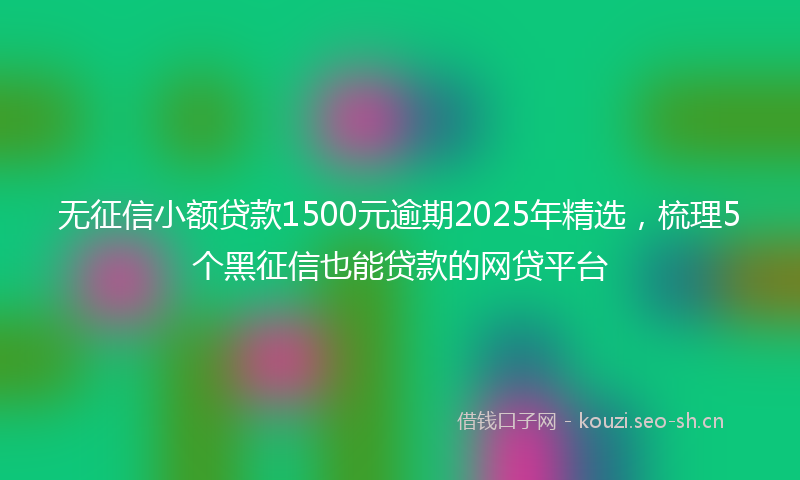 无征信小额贷款1500元逾期2025年精选，梳理5个黑征信也能贷款的网贷平台