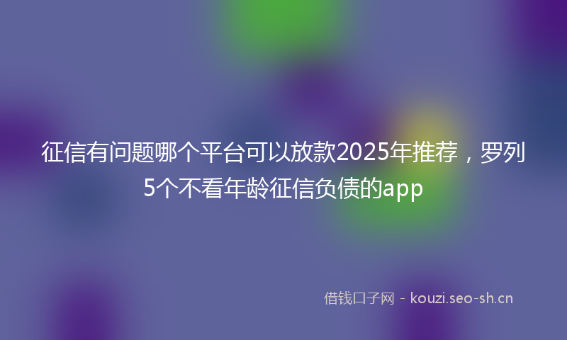 征信有问题哪个平台可以放款2025年推荐,罗列5个不看年龄征信负债的app