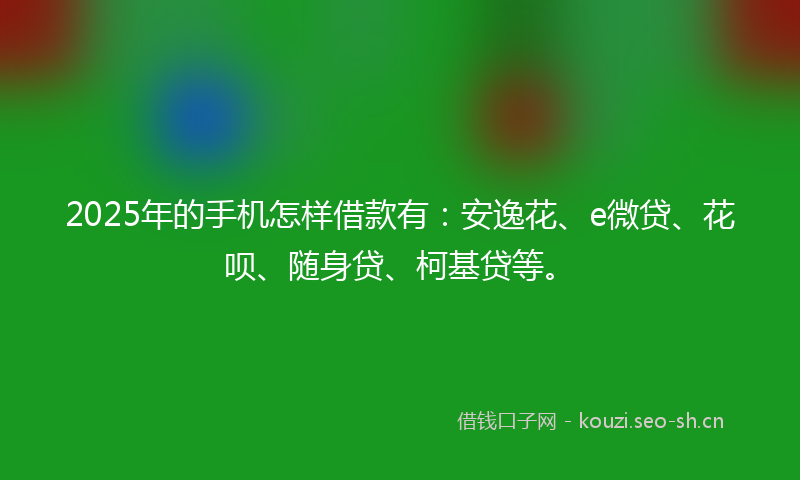 2025年的手机怎样借款有：安逸花、e微贷、花呗、随身贷、柯基贷等。