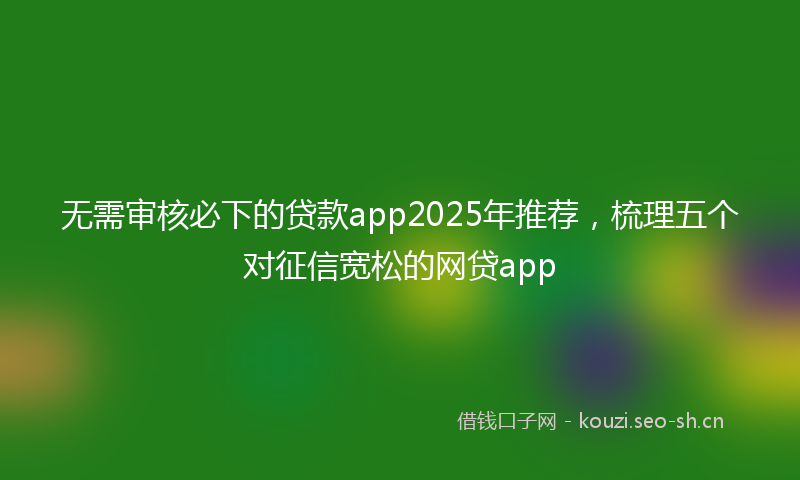 无需审核必下的贷款app2025年推荐，梳理五个对征信宽松的网贷app