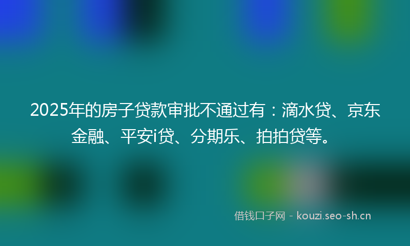 2025年的房子贷款审批不通过有：滴水贷、京东金融、平安i贷、分期乐、拍拍贷等。
