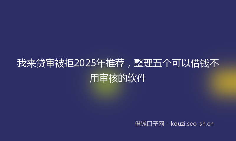 我来贷审被拒2025年推荐，整理五个可以借钱不用审核的软件
