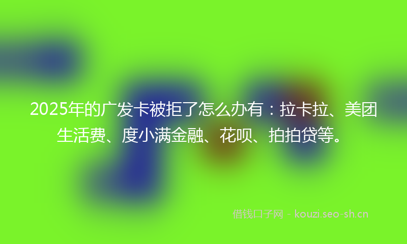 2025年的广发卡被拒了怎么办有：拉卡拉、美团生活费、度小满金融、花呗、拍拍贷等。