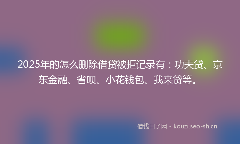 2025年的怎么删除借贷被拒记录有：功夫贷、京东金融、省呗、小花钱包、我来贷等。