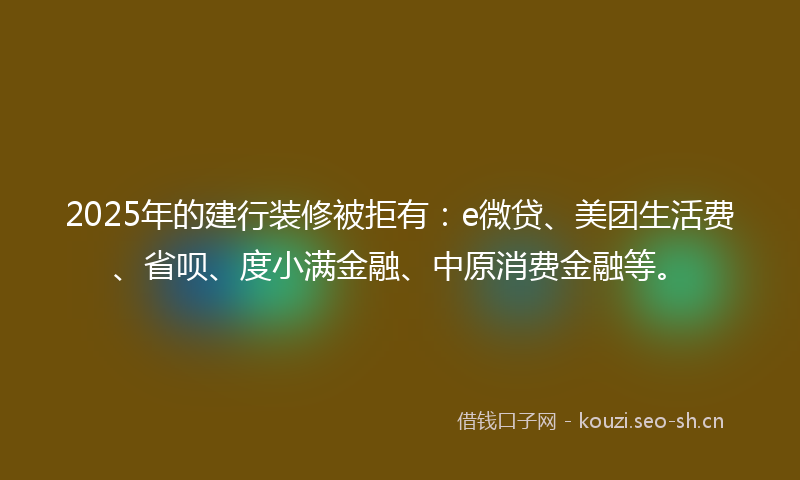 2025年的建行装修被拒有：e微贷、美团生活费、省呗、度小满金融、中原消费金融等。