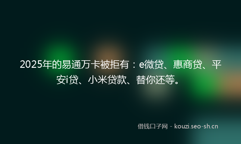 2025年的易通万卡被拒有：e微贷、惠商贷、平安i贷、小米贷款、替你还等。