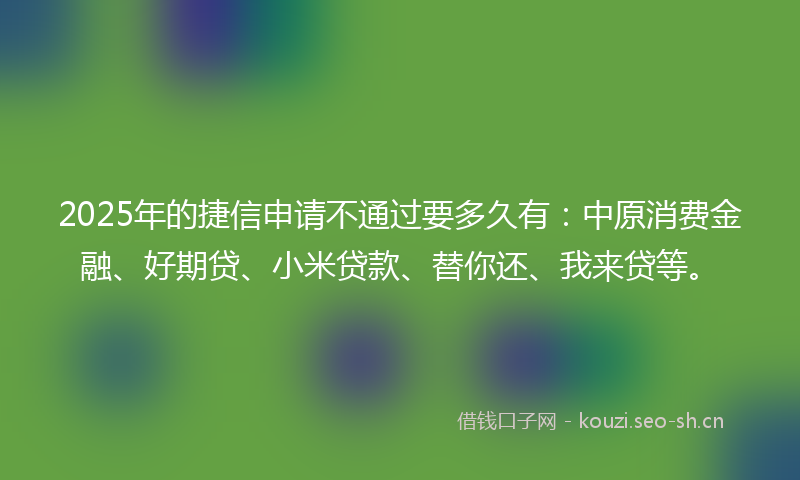 2025年的捷信申请不通过要多久有：中原消费金融、好期贷、小米贷款、替你还、我来贷等。