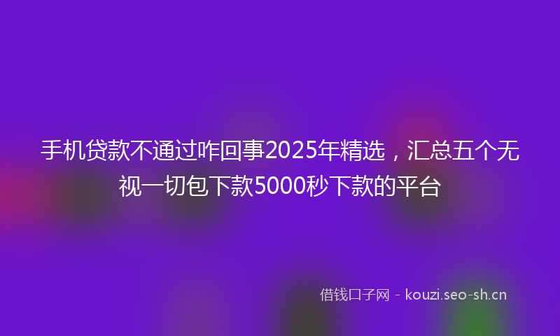 手机贷款不通过咋回事2025年精选，汇总五个无视一切包下款5000秒下款的平台