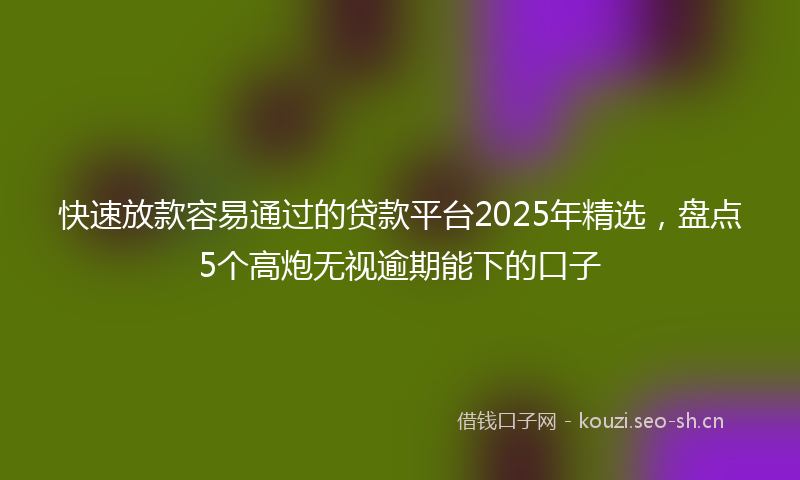 快速放款容易通过的贷款平台2025年精选，盘点5个高炮无视逾期能下的口子