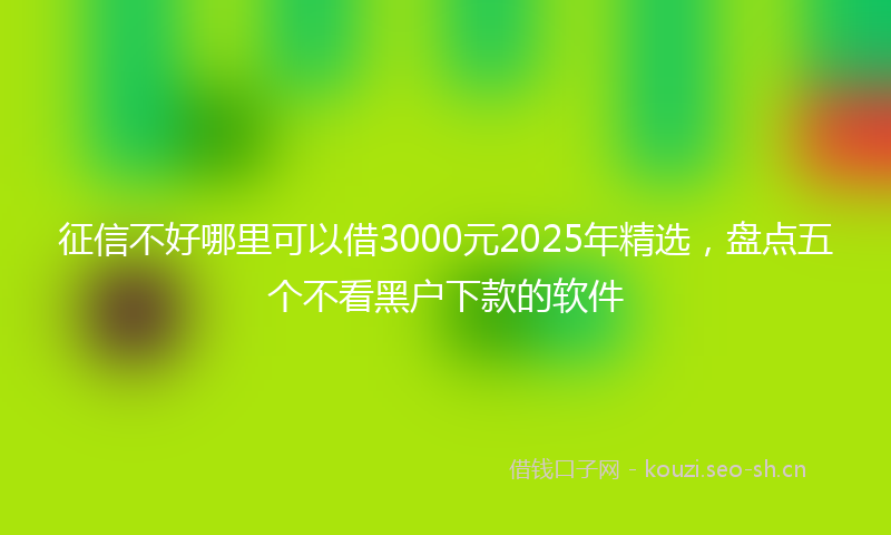 征信不好哪里可以借3000元2025年精选，盘点五个不看黑户下款的软件