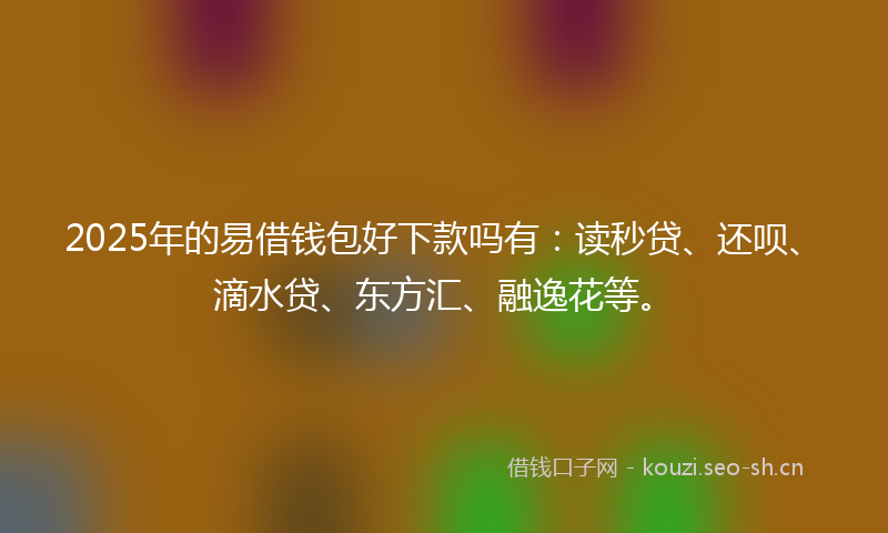 2025年的易借钱包好下款吗有：读秒贷、还呗、滴水贷、东方汇、融逸花等。