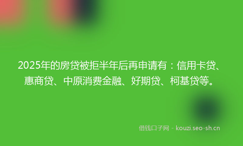 2025年的房贷被拒半年后再申请有:信用卡贷、惠商贷、中原消费金融、好期贷、柯基贷等。