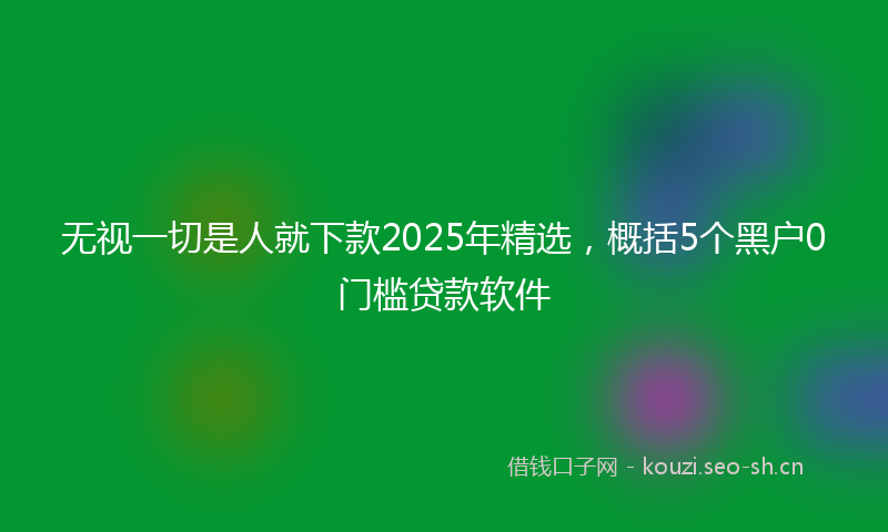 无视一切是人就下款2025年精选，概括5个黑户0门槛贷款软件