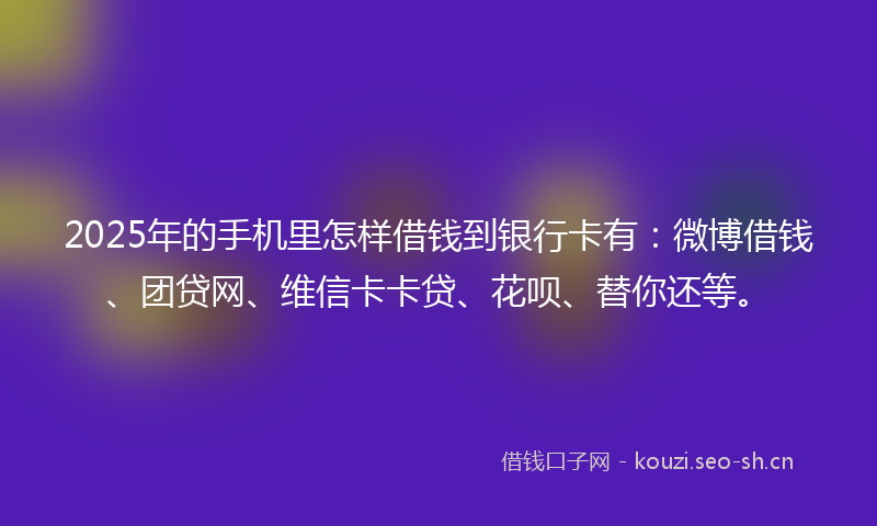 2025年的手机里怎样借钱到银行卡有：微博借钱、团贷网、维信卡卡贷、花呗、替你还等。