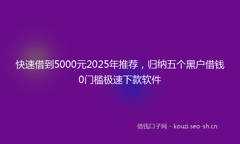 快速借到5000元2025年推荐，归纳五个黑户借钱0门槛极速下款软件