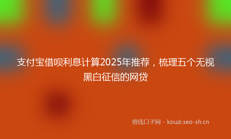 支付宝借呗利息计算2025年推荐，梳理五个无视黑白征信的网贷