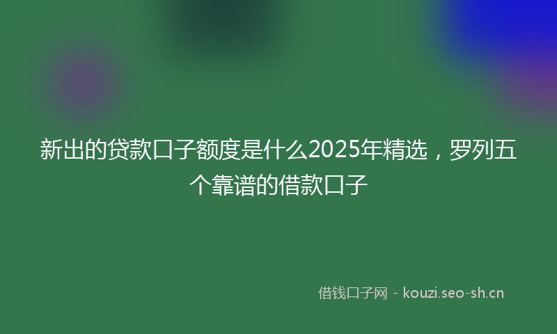 新出的贷款口子额度是什么2025年精选，罗列五个靠谱的借款口子