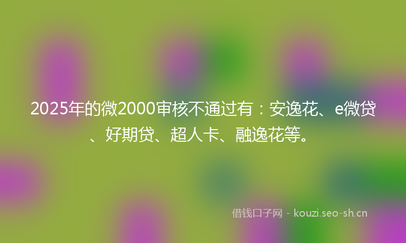 2025年的微2000审核不通过有：安逸花、e微贷、好期贷、超人卡、融逸花等。
