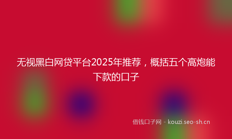 无视黑白网贷平台2025年推荐，概括五个高炮能下款的口子