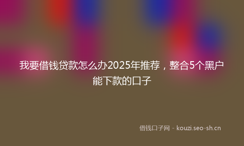 我要借钱贷款怎么办2025年推荐，整合5个黑户能下款的口子
