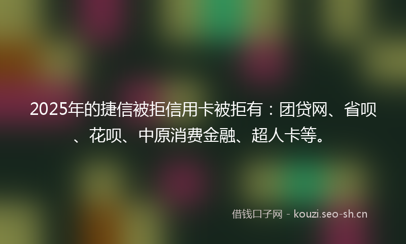 2025年的捷信被拒信用卡被拒有：团贷网、省呗、花呗、中原消费金融、超人卡等。